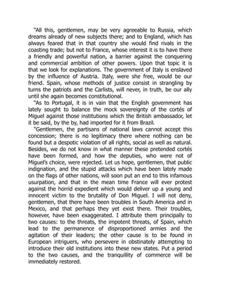 “All this, gentlemen, may be very agreeable to Russia, which
dreams already of new subjects there; and to England, which has
always feared that in that country she would find rivals in the
coasting trade; but not to France, whose interest it is to have there
a friendly and powerful nation, a barrier against the conquering
and commercial ambition of other powers. Upon that topic it is
that we look for explanations. The government of Italy is enslaved
by the influence of Austria. Italy, were she free, would be our
friend. Spain, whose methods of justice consist in strangling by
turns the patriots and the Carlists, will never, in truth, be our ally
until she again becomes constitutional.
“As to Portugal, it is in vain that the English government has
lately sought to balance the mock sovereignty of the cortés of
Miguel against those institutions which the British ambassador, let
it be said, by the by, had imported for it from Brazil.
“Gentlemen, the partisans of national laws cannot accept this
concession; there is no legitimacy there where nothing can be
found but a despotic violation of all rights, social as well as natural.
Besides, we do not know in what manner these pretended cortés
have been formed, and how the deputies, who were not of
Miguel’s choice, were rejected. Let us hope, gentlemen, that public
indignation, and the stupid attacks which have been lately made
on the flags of other nations, will soon put an end to this infamous
usurpation, and that in the mean time France will ever protest
against the horrid expedient which would deliver up a young and
innocent victim to the brutality of Don Miguel. I will not deny,
gentlemen, that there have been troubles in South America and in
Mexico, and that perhaps they yet exist there. Their troubles,
however, have been exaggerated. I attribute them principally to
two causes: to the threats, the impotent threats, of Spain, which
lead to the permanence of disproportioned armies and the
agitation of their leaders; the other cause is to be found in
European intriguers, who persevere in obstinately attempting to
introduce their old institutions into these new states. Put a period
to the two causes, and the tranquillity of commerce will be
immediately restored.
 