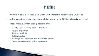  Python module to read and work with Portable Executable (PE) files
 pefile requires understanding of the layout of a PE file (already covered)
 Tasks that pefile makes possible are:
◦ Modifying and writing back to the PE image
◦ Header Inspection
◦ Sections analysis
◦ Retrieving data
◦ Warnings for suspicious and malformed values
◦ Packer detection with PEiD’s signatures
 