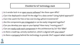 ❑ Is it vendor lock-in or open source software? Are there open APIs?
❑ Can it be deployed in cloud? At the edge? In a data center? Using hybrid approach?
❑ Can it be used it for free or low cost (no big upfront investment)?
❑ Are the components pre-integrated or can be easily integrated together?
❑ Can you develop your app on your laptop? How many “moving parts”?
❑ Can you easily scale each component in this architecture by 2x? 10x? 50x?
❑ Is there a roadmap, actively worked on, which is aligned with your vision?
❑ Is there a company behind the technology to provide 24x7 support when needed?
Checklist for IoT technology stack
 