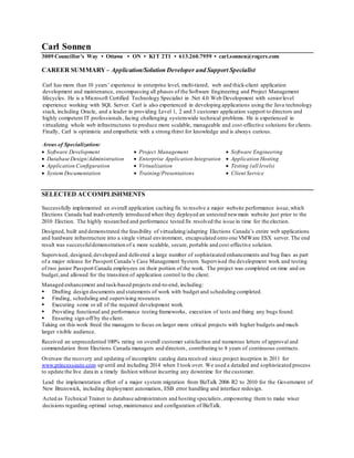 Carl Sonnen
3009 Councillor’s Way • Ottawa • ON • K1T 2T1 • 613.260.7959 • carl.sonnen@rogers.com
CAREER SUMMARY – Application/Solution Developer and Support Specialist
Carl has more than 10 years’ experience in enterprise level, multi-tiered, web and thick-client application
development and maintenance, encompassing all phases of the Software Engineering and Project Management
lifecycles. He is a Microsoft Certified Technology Specialist in .Net 4.0 Web Development with seniorlevel
experience working with SQL Server. Carl is also experienced in developing applications using the Java technology
stack, including Oracle, and a leader in providing Level 1, 2 and 3 customer application support to directors and
highly competent IT professionals,facing challenging system-wide technical problems. He is experienced in
virtualizing whole web infrastructures to produce more scalable, manageable and cost-effective solutions for clients.
Finally, Carl is optimistic and empathetic with a strong thirst for knowledge and is always curious.
Areas of Specialization:
 Software Development  Project Management  Software Engineering
 Database Design/Administration  Enterprise Application Integration  Application Hosting
 Application Configuration  Virtualization  Testing (all levels)
 System Documentation  Training/Presentations  Client Service
SELECTED ACCOMPLISHMENTS
Successfully implemented an overall application caching fix to resolve a major website performance issue,which
Elections Canada had inadvertently introduced when they deployed an untested newmain website just prior to the
2010 Election. The highly researched and performance tested fix resolved the issue in time for the election.
Designed, built and demonstrated the feasibility of virtualizing/adapting Elections Canada’s entire web applications
and hardware infrastructure into a single virtual environment, encapsulated onto one VMWare ESX server. The end
result was successfuldemonstration of a more scalable, secure, portable and cost-effective solution.
Supervised, designed,developed and delivered a large number of sophisticated enhancements and bug fixes as part
of a major release for Passport Canada’s Case Management System. Supervised the development work and testing
of two junior Passport Canada employees on their portion of the work. The project was completed on time and on
budget,and allowed for the transition of application control to the client.
Managed enhancement and task-based projects end-to-end, including:
 Drafting design documents and statements of work with budget and scheduling completed.
 Finding, scheduling and supervising resources
 Executing some or all of the required development work.
 Providing functional and performance testing frameworks, execution of tests and fixing any bugs found.
 Ensuring sign-off by the client.
Taking on this work freed the managers to focus on larger more critical projects with higher budgets and much
larger visible audience.
Received an unprecedented 100% rating on overall customer satisfaction and numerous letters of approval and
commendation from Elections Canada managers and directors, contributing to 8 years of continuous contracts.
Oversaw the recovery and updating of incomplete catalog data received since project inception in 2011 for
www.princessauto.com up until and including 2014 when I took over. We used a detailed and sophisticated process
to update the live data in a timely fashion without incurring any downtime for the customer.
Lead the implementation effort of a major system migration from BizTalk 2006 R2 to 2010 for the Government of
New Brunswick, including deployment automation, ESB error handling and interface redesign.
Acted as Technical Trainer to database administrators and hosting specialists,empowering them to make wiser
decisions regarding optimal setup,maintenance and configuration of BizTalk.
 