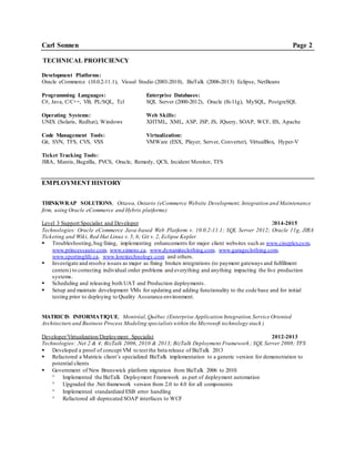 Carl Sonnen Page 2
TECHNICAL PROFICIENCY
Development Platforms:
Oracle eCommerce (10.0.2-11.1), Visual Studio (2003-2010), BizTalk (2006-2013) Eclipse, NetBeans
Programming Languages: Enterprise Databases:
C#, Java, C/C++, VB, PL/SQL, Tcl SQL Server (2000-2012), Oracle (8i-11g), MySQL, PostgreSQL
Operating Systems: Web Skills:
UNIX (Solaris, Redhat), Windows XHTML, XML, ASP, JSP, JS, JQuery, SOAP, WCF, IIS, Apache
Code Management Tools: Virtualization:
Git, SVN, TFS, CVS, VSS VMWare (ESX, Player, Server, Converter), VirtualBox, Hyper-V
Ticket Tracking Tools:
JIRA, Mantis, Bugzilla, PVCS, Oracle, Remedy, QCS, Incident Monitor, TFS
EMPLOYMENTHISTORY
THINKWRAP SOLUTIONS, Ottawa, Ontario (eCommerce Website Development, Integration and Maintenance
firm, using Oracle eCommerce and Hybris platforms)
Level 3 Support Specialist and Developer 2014-2015
Technologies: Oracle eCommerce Java-based Web Platform v. 10.0.2-11.1; SQL Server 2012; Oracle 11g, JIRA
Ticketing and Wiki, Red Hat Linux v. 5, 6; Git v. 2, Eclipse Kepler
 Troubleshooting,bug fixing, implementing enhancements for major client websites such as www.cineplex.com,
www.princessauto.com, www.simons.ca, www.dynamiteclothing.com, www.garageclothing.com,
www.sportinglife.ca, www.lorextechnology.com and others.
 Investigate and resolve issues as major as fixing broken integrations (to payment gateways and fulfillment
centers) to correcting individual order problems and everything and anything impacting the live production
systems.
 Scheduling and releasing both UAT and Production deployments.
 Setup and maintain development VMs for updating and adding functionality to the code base and for initial
testing prior to deploying to Quality Assurance environment.
MATRICIS INFORMATIQUE, Montréal, Québec (Enterprise Application Integration,Service Oriented
Architecture and Business Process Modeling specialists within the Microsoft technology stack )
Developer/Virtualization/Deployment Specialist 2012-2013
Technologies: .Net 2 & 4; BizTalk 2006, 2010 & 2013; BizTalk Deployment Framework ; SQL Server 2008; TFS
 Developed a proof of concept VM to test the beta release of BizTalk 2013
 Refactored a Matricis client’s specialized BizTalk implementation to a generic version for demonstration to
potential clients
 Government of New Brunswick platform migration from BizTalk 2006 to 2010:
 Implemented the BizTalk Deployment Framework as part of deployment automation
 Upgraded the .Net framework version from 2.0 to 4.0 for all components
 Implemented standardized ESB error handling
 Refactored all deprecated SOAP interfaces to WCF
 