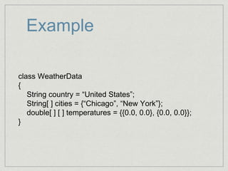 Example
class WeatherData
{
String country = “United States”;
String[ ] cities = {“Chicago”, “New York”};
double[ ] [ ] temperatures = {{0.0, 0.0}, {0.0, 0.0}};
}
 