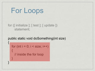 For Loops
for ([ initialize ]; [ test ]; [ update ])
statement;
public static void doSomething(int size)
{
for (int i = 0; i < size; i++)
{
// inside the for loop
}
}
 