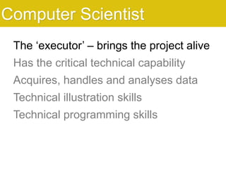 The ‘executor’ – brings the project alive
Has the critical technical capability
Acquires, handles and analyses data
Technical illustration skills
Technical programming skills
Computer Scientist
 