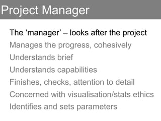 Project Manager
The ‘manager’ – looks after the project
Manages the progress, cohesively
Understands brief
Understands capabilities
Finishes, checks, attention to detail
Concerned with visualisation/stats ethics
Identifies and sets parameters
 