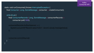 static void runConsumer() throws InterruptedException {
ﬁnal Consumer<Long, SomeMessage> consumer = createConsumer();
while (true) {
ﬁnal ConsumerRecords<Long, SomeMessage> consumerRecords =
consumer.poll(1000);
consumerRecords.forEach(record -> {
System.out.printf("Record value:%dn", record.value().messageValue);
});
consumer.commitAsync();
}
}
Kafka
Consumer API
 
