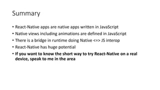 Summary
• React-Native apps are native apps written in JavaScript
• Native views including animations are defined in JavaScript
• There is a bridge in runtime doing Native <=> JS interop
• React-Native has huge potential
• If you want to know the short way to try React-Native on a real
device, speak to me in the area
 