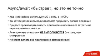 Async/await «быстрее», но это не точно
• Код интенсивно использует I/O и сеть, а не CPU
• Вы хотите разрешить пользователям прерывать долгие операции
• Прирост производительности приложения превышает затраты на
переключение контекста
• Асинхронные операции НЕ ВЫПОЛНЯЮТСЯ быстрее, чем
синхронные
• Не стоит делать все приложение асинхронным!
 