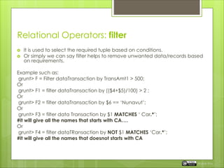 Relational Operators: filter
 It is used to select the required tuple based on conditions.
 Or simply we can say filter helps to remove unwanted data/records based
on requirements.
Example such as:
grunt> F = Filter dataTransaction by TransAmt1 > 500;
Or
grunt> F1 = filter dataTransaction by (($4+$5)/100) > 2 ;
Or
grunt> F2 = filter dataTransaction by $6 == ‘Nunavut’;
Or
grunt> F3 = filter data Transaction by $1 MATCHES ‘ Car.*’;
#it will give all the names that starts with CA….
Or
grunt> F4 = filter dataTRansaction by NOT $1 MATCHES ‘Car.*’;
#it will give all the names that doesnot starts with CA
Rupak Roy
 