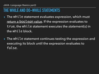 JAVA :Language Basics part3
THE WHILE AND DO-WHILE STATEMENTS
▸ The while statement evaluates expression, which must
return a boolean value. If the expression evaluates to
true, the while statement executes the statement(s) in
the while block.
▸ The while statement continues testing the expression and
executing its block until the expression evaluates to
false.
 