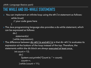 JAVA :Language Basics part3
THE WHILE AND DO-WHILE STATEMENTS
▸ You can implement an inﬁnite loop using the while statement as follows:
while (true){
// your code goes here
}
▸ The Java programming language also provides a do-while statement, which
can be expressed as follows:
do {
statement(s)
} while (expression);
‣ The difference between do-while and while is that do-while evaluates its
expression at the bottom of the loop instead of the top. Therefore, the
statements within the do block are always executed at least once.
int count = 12;
do {
System.out.println("Count is: " + count);
count++;
} while (count < 11);
 