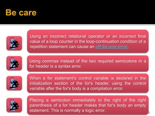 12
Presented & Prepared by: Mahmoud R. Alfarra
Be care
Using an incorrect relational operator or an incorrect final
value of a loop counter in the loop-continuation condition of a
repetition statement can cause an off-by-one error.
Using commas instead of the two required semicolons in a
for header is a syntax error.
When a for statement's control variable is declared in the
initialization section of the for's header, using the control
variable after the for's body is a compilation error.
Placing a semicolon immediately to the right of the right
parenthesis of a for header makes that for's body an empty
statement. This is normally a logic error.
 