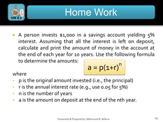 15
Presented & Prepared by: Mahmoud R. Alfarra
 A person invests $1,000 in a savings account yielding 5%
interest. Assuming that all the interest is left on deposit,
calculate and print the amount of money in the account at
the end of each year for 10 years. Use the following formula
to determine the amounts:
where
• p is the original amount invested (i.e., the principal)
• r is the annual interest rate (e.g., use 0.05 for 5%)
• n is the number of years
• a is the amount on deposit at the end of the nth year.
Home Work
HW 8.3
a = p(1+r)
n
 