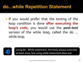  If you would prefer that the testing of the
loop condition is done after executing the
loop’s code, you would use the post-test
version of the while loop, called the do …
while loop.
16
Presented & Prepared by: Mahmoud R. Alfarra
do...while Repetition Statement
Using do..While statement, the body always executes
at least once, but using while statement does not.
 