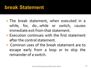  The break statement, when executed in a
while, for, do...while or switch, causes
immediate exit from that statement.
 Execution continues with the first statement
after the control statement.
 Common uses of the break statement are to
escape early from a loop or to skip the
remainder of a switch.
21
Presented & Prepared by: Mahmoud R. Alfarra
break Statement
 