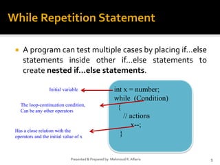  A program can test multiple cases by placing if...else
statements inside other if...else statements to
create nested if...else statements.
5
Presented & Prepared by: Mahmoud R. Alfarra
While Repetition Statement
int x = number;
while (Condition)
{
// actions
x--;
}
Initial variable
The loop-continuation condition,
Can be any other operators
Has a close relation with the
operators and the initial value of x
 