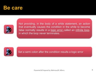 6
Presented & Prepared by: Mahmoud R. Alfarra
Be care
Not providing, in the body of a while statement, an action
that eventually causes the condition in the while to become
false normally results in a logic error called an infinite loop,
in which the loop never terminates.
Set a semi colon after the condition results a logic error
 