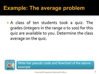  A class of ten students took a quiz. The
grades (integers in the range 0 to 100) for this
quiz are available to you. Determine the class
average on the quiz.
8
Presented & Prepared by: Mahmoud R. Alfarra
Example: The average problem
Write the pseudo code and flowchart of the above
example
HW 8.1
 