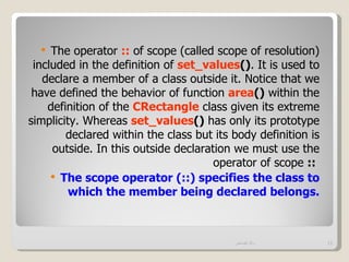   The operator :: of scope (called scope of resolution)
 included in the definition of set_values(). It is used to
   declare a member of a class outside it. Notice that we
 have defined the behavior of function area() within the
    definition of the CRectangle class given its extreme
simplicity. Whereas set_values() has only its prototype
        declared within the class but its body definition is
     outside. In this outside declaration we must use the
                                      operator of scope ::
      The scope operator (::) specifies the class to
         which the member being declared belongs.



                                          ‫وائل قصاص‬            11
 