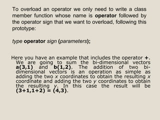 To overload an operator we only need to write a class
member function whose name is operator followed by
the operator sign that we want to overload, following this
prototype:

type operator sign (parameters);


Here you have an example that includes the operator +.
 We are going to sum the bi-dimensional vectors
 a(3,1) and b(1,2). The addition of two bi-
 dimensional vectors is an operation as simple as
 adding the two x coordinates to obtain the resulting x
 coordinate and adding the two y coordinates to obtain
 the resulting y. In this case the result will be
 (3+1,1+2) = (4,3).
 