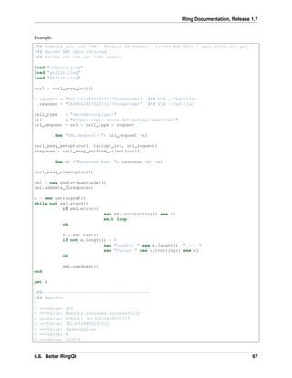 Ring Documentation, Release 1.7
Example:
### Submits your car VIN - Vehicle Id Number - to the Web Site - vpic.nhtsa.dot.gov -
### Parses XML data returned
### Prints out the car info result
load "libcurl.ring"
load "guilib.ring"
load "stdlib.ring"
curl = curl_easy_init()
# request = "3G1JC5248YS251015?format=xml" ### VIN - Chevrolet
request = "3GYFK62847G247323?format=xml" ### VIN - Cadillac
call_type = "decodevinvalues/"
url = "https://vpic.nhtsa.dot.gov/api/vehicles/"
url_request = url + call_type + request
See "URL Request: "+ url_request +nl
curl_easy_setopt(curl, curlopt_url, url_request)
response = curl_easy_perform_silent(curl);
See nl +"Response Raw: "+ response +nl +nl
curl_easy_cleanup(curl)
xml = new qxmlstreamreader()
xml.adddata_2(response)
x = new qstringref()
while not xml.atend()
if xml.error()
see xml.errorstring() see nl
exit loop
ok
x = xml.text()
if not x.length() = 0
see "Length: " see x.length() +" --- "
see "Value: " see x.tostring() see nl
ok
xml.readnext()
end
get x
###------------------------------------------
### Results
#
# ==>Value: 115
# ==>Value: Results returned successfully
# ==>Value: VIN(s): 3G1JC5248YS251015
# ==>Value: 3G1JC5248YS251015
# ==>Value: Sedan/Saloon
# ==>Value: 4
# ==>Value: 2200.0
6.8. Better RingQt 67
 