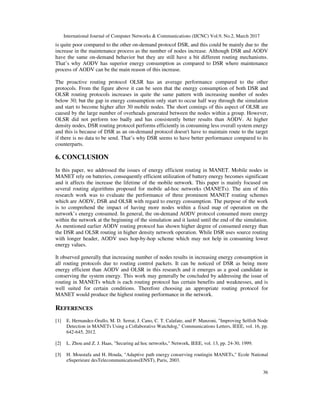 International Journal of Computer Networks & Communications (IJCNC) Vol.9, No.2, March 2017
36
is quite poor compared to the other on-demand protocol DSR, and this could be mainly due to the
increase in the maintenance process as the number of nodes increase. Although DSR and AODV
have the same on-demand behavior but they are still have a bit different routing mechanisms.
That’s why AODV has superior energy consumption as compared to DSR where maintenance
process of AODV can be the main reason of this increase.
The proactive routing protocol OLSR has an average performance compared to the other
protocols. From the figure above it can be seen that the energy consumption of both DSR and
OLSR routing protocols increases in quite the same pattern with increasing number of nodes
below 30; but the gap in energy consumption only start to occur half way through the simulation
and start to become higher after 30 mobile nodes. The short comings of this aspect of OLSR are
caused by the large number of overheads generated between the nodes within a group. However,
OLSR did not perform too badly and has consistently better results than AODV. At higher
density nodes, DSR routing protocol performs efficiently in consuming less overall system energy
and this is because of DSR as an on-demand protocol doesn't have to maintain route to the target
if there is no data to be send. That’s why DSR seems to have better performance compared to its
counterparts.
6. CONCLUSION
In this paper, we addressed the issues of energy efficient routing in MANET. Mobile nodes in
MANET rely on batteries, consequently efficient utilization of battery energy becomes significant
and it affects the increase the lifetime of the mobile network. This paper is mainly focused on
several routing algorithms proposed for mobile ad-hoc networks (MANETs). The aim of this
research work was to evaluate the performance of three prominent MANET routing schemes
which are AODV, DSR and OLSR with regard to energy consumption. The purpose of the work
is to comprehend the impact of having more nodes within a fixed map of operation on the
network’s energy consumed. In general, the on-demand AODV protocol consumed more energy
within the network at the beginning of the simulation and it lasted until the end of the simulation.
As mentioned earlier AODV routing protocol has shown higher degree of consumed energy than
the DSR and OLSR routing in higher density network operation. While DSR uses source routing
with longer header, AODV uses hop-by-hop scheme which may not help in consuming lower
energy values.
It observed generally that increasing number of nodes results in increasing energy consumption in
all routing protocols due to routing control packets. It can be noticed of DSR as being more
energy efficient than AODV and OLSR in this research and it emerges as a good candidate in
conserving the system energy. This work may generally be concluded by addressing the issue of
routing in MANETs which is each routing protocol has certain benefits and weaknesses, and is
well suited for certain conditions. Therefore choosing an appropriate routing protocol for
MANET would produce the highest routing performance in the network.
REFERENCES
[1] E. Hernandez-Orallo, M. D. Serrat, J. Cano, C. T. Calafate, and P. Manzoni, "Improving Selfish Node
Detection in MANETs Using a Collaborative Watchdog," Communications Letters, IEEE, vol. 16, pp.
642-645, 2012.
[2] L. Zhou and Z. J. Haas, "Securing ad hoc networks," Network, IEEE, vol. 13, pp. 24-30, 1999.
[3] H. Moustafa and H. Houda, "Adaptive path energy conserving routingin MANETs," Ecole National
eSuperieure desTelecommunications(ENST), Paris, 2003.
 