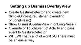 Setting up DismissOverlayView
● Create GestureDetector and create new
SimpleOnGestureListener, overriding
onLongPress()
● Show DismissOverlayView in onLongPress()
● Override onTouchEvent of Activity and pass
event to GestureDetector
● WHEW! That’s a lot of work! :-O There must
be an easier way
 