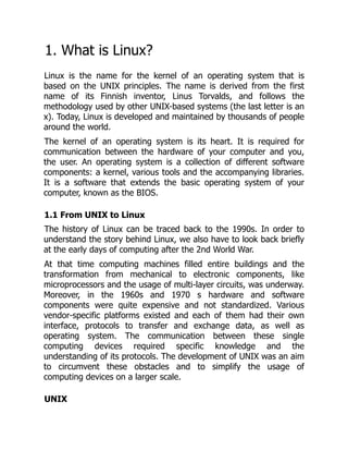 1. What is Linux?
Linux is the name for the kernel of an operating system that is
based on the UNIX principles. The name is derived from the first
name of its Finnish inventor, Linus Torvalds, and follows the
methodology used by other UNIX-based systems (the last letter is an
x). Today, Linux is developed and maintained by thousands of people
around the world.
The kernel of an operating system is its heart. It is required for
communication between the hardware of your computer and you,
the user. An operating system is a collection of different software
components: a kernel, various tools and the accompanying libraries.
It is a software that extends the basic operating system of your
computer, known as the BIOS.
1.1 From UNIX to Linux
The history of Linux can be traced back to the 1990s. In order to
understand the story behind Linux, we also have to look back briefly
at the early days of computing after the 2nd World War.
At that time computing machines filled entire buildings and the
transformation from mechanical to electronic components, like
microprocessors and the usage of multi-layer circuits, was underway.
Moreover, in the 1960s and 1970 s hardware and software
components were quite expensive and not standardized. Various
vendor-specific platforms existed and each of them had their own
interface, protocols to transfer and exchange data, as well as
operating system. The communication between these single
computing devices required specific knowledge and the
understanding of its protocols. The development of UNIX was an aim
to circumvent these obstacles and to simplify the usage of
computing devices on a larger scale.
UNIX
 