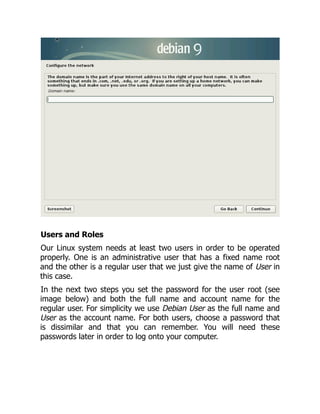 Users and Roles
Our Linux system needs at least two users in order to be operated
properly. One is an administrative user that has a fixed name root
and the other is a regular user that we just give the name of User in
this case.
In the next two steps you set the password for the user root (see
image below) and both the full name and account name for the
regular user. For simplicity we use Debian User as the full name and
User as the account name. For both users, choose a password that
is dissimilar and that you can remember. You will need these
passwords later in order to log onto your computer.
 