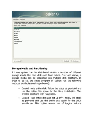 Storage Media and Partitioning
A Linux system can be distributed across a number of different
storage media like hard disks and flash drives. Over and above, a
storage media can be separated into multiple disk partitions. In
order to do so, the setup program of Debian has the following
methods available (see image below):
Guided - use entire disk: follow the steps as provided and
use the entire disk space for the Linux installation. This
creates partitions with fixed sizes.
Guided - use entire disk and set up LVM: follow the steps
as provided and use the entire disk space for the Linux
installation. This option makes use of Logical Volume
 