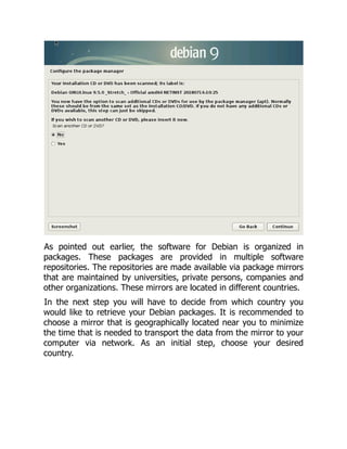 As pointed out earlier, the software for Debian is organized in
packages. These packages are provided in multiple software
repositories. The repositories are made available via package mirrors
that are maintained by universities, private persons, companies and
other organizations. These mirrors are located in different countries.
In the next step you will have to decide from which country you
would like to retrieve your Debian packages. It is recommended to
choose a mirror that is geographically located near you to minimize
the time that is needed to transport the data from the mirror to your
computer via network. As an initial step, choose your desired
country.
 