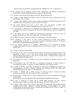 International Journal of Wireless & Mobile Networks (IJWMN) Vol. 9, No. 5, October 2017
10
[12] M. Hassinen and K. Hypponen. Strong mobile authentication. In Wireless Communication
Systems,2005. 2nd International Symposium on, pages 96–100, Sept 2005.
[13] J. Juerjens. Secure Systems Development with UML. SpringerVerlag, 2003.
[14] J. J¨urjens. Sound methods and effective tools for model-based security engineering with uml.
InICSE, pages 322–331, 2005.
[15] J. J¨urjens and P. Shabalin. Tools for secure systems development with UML. International Journal
onSoftware Tools for Technology Transfer, 9(5-6):527–544, 2007.
[16] M. Lacter. Stunning stat: 91% of U.S. adults own cell phones. Available from:
http://www.laobserved.com/biz/2013/06/stunning stat 91 of.php, June 2013.
[17] A. M. Memon, I. Banerjee, and A. Nagarajan. GUI ripping: Reverse engineering of graphical
userinterfaces for testing. In Proceedings of The 10th Working Conference on Reverse Engineering,
Nov.2003.
[18] A. M. Memon and Q. Xie. Studying the fault-detection effectiveness of GUI test cases for
rapidlyevolving software. IEEE Trans. Softw. Eng., 31(10):884–896, 2005.
[19] P. Miller. Fuzz project web page. Available from: http://pages.cs.wisc.edu/ bart/fuzz/.
[20] W. Nyamtiga, A. Sam, and L. S. Laizer. Security perspectives for USSD versus SMS in
conductingmobile transactions: A case study of tanzania. International Journal of Technology
Enhancements andEmerging Engineering Research, 2013.
[21] R. R. Priyanka Pimpale and S. Upadhyay. Modifications to aes algorithm for complex
encryption.International Journal of Computer Science and Network Security, 11(10):183–186,
October 2011.
[22] T. Project. Coq proof assistant, 2009.
[23] S.-H. Seo, K. Yim, and I. You. Mobile malware threats and defenses for homeland security. InG.
Quirchmayr, J. Basl, I. You, L. Xu, and E. Weippl, editors, Multidisciplinary Research and
Practicefor Information Systems, volume 7465 of Lecture Notes in Computer Science, pages 516–
524. SpringerBerlin Heidelberg, 2012.
[24] M. Szydlowski, M. Egele, C. Kruegel, and G. Vigna. Challenges for dynamic analysis of iOS
applications.
[25] In Proceedings of the 2011 IFIP WG 11.4 International Conference on Open Problems in
NetworkSecurity, iNetSec’11, pages 65–77, Berlin, Heidelberg, 2012. Springer-Verlag.
[26] T. Takala, M. Katara, and J. Harty. Experiences of system-level model-based gui testing of an
androidapplication. In Software Testing, Verification and Validation (ICST), 2011 IEEE Fourth
InternationalConference on, pages 377–386, March 2011.
[27] Takanen, J. DeMott, and C. Miller. Fuzzing for Software Security Testing and Quality
Assurance.Artech House, Inc., Norwood, MA, USA, 1 edition, 2008.
[28] S. Thurm and Y. I. Kane. Apps are caught stealing privatedata stored on smartphones (android and
iOS).Available from:
http://online.wsj.com/article/SB10001424052748704694004576020083703574602.html.
[29] Q. Wu, Y. Semenova, P. Wang, and G. Farrell. High sensitivity sms fiber structure
basedrefractometer–analysis and experiment. Opt. Express, 19(9):7937–7944, Apr 2011.
[30] A. Zheng, S. Zhu, S. Dai, G. Gu, X. Gong, X. Han, and W. Zou. Smartdroid: An automatic systemfor
revealing ui-based trigger conditions in android applications. In Proceedings of the Second
ACMWorkshop on Security and Privacy in Smartphones and Mobile Devices, SPSM ’12, pages 93–
104, NewYork, NY, USA, 2012. ACM.
 