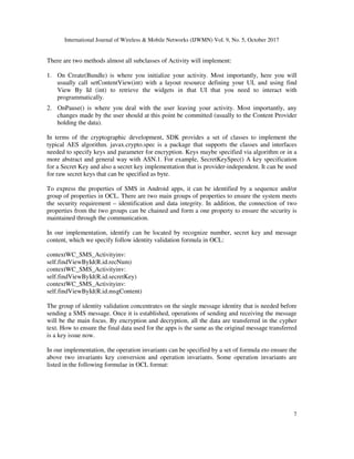 International Journal of Wireless & Mobile Networks (IJWMN) Vol. 9, No. 5, October 2017
7
There are two methods almost all subclasses of Activity will implement:
1. On Create(Bundle) is where you initialize your activity. Most importantly, here you will
usually call setContentView(int) with a layout resource defining your UI, and using find
View By Id (int) to retrieve the widgets in that UI that you need to interact with
programmatically.
2. OnPause() is where you deal with the user leaving your activity. Most importantly, any
changes made by the user should at this point be committed (usually to the Content Provider
holding the data).
In terms of the cryptographic development, SDK provides a set of classes to implement the
typical AES algorithm. javax.crypto.spec is a package that supports the classes and interfaces
needed to specify keys and parameter for encryption. Keys maybe specified via algorithm or in a
more abstract and general way with ASN.1. For example, SecretKeySpec() A key specification
for a Secret Key and also a secret key implementation that is provider-independent. It can be used
for raw secret keys that can be specified as byte.
To express the properties of SMS in Android apps, it can be identified by a sequence and/or
group of properties in OCL. There are two main groups of properties to ensure the system meets
the security requirement – identification and data integrity. In addition, the connection of two
properties from the two groups can be chained and form a one property to ensure the security is
maintained through the communication.
In our implementation, identify can be located by recognize number, secret key and message
content, which we specify follow identity validation formula in OCL:
contextWC_SMS_Activityinv:
self.findViewById(R.id.recNum)
contextWC_SMS_Activityinv:
self.findViewById(R.id.secretKey)
contextWC_SMS_Activityinv:
self.findViewById(R.id.msgContent)
The group of identity validation concentrates on the single message identity that is needed before
sending a SMS message. Once it is established, operations of sending and receiving the message
will be the main focus. By encryption and decryption, all the data are transferred in the cypher
text. How to ensure the final data used for the apps is the same as the original message transferred
is a key issue now.
In our implementation, the operation invariants can be specified by a set of formula eto ensure the
above two invariants key conversion and operation invariants. Some operation invariants are
listed in the following formulae in OCL format:
 