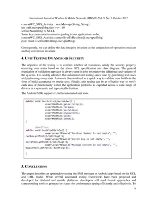 International Journal of Wireless & Mobile Networks (IJWMN) Vol. 9, No. 5, October 2017
8
contextWC_SMS_Activity :: sendMessage(String, String) :
inv :self.encryptedMsg.size() <= 160
self.recNumString != NULL
Some key conversion invariant regarding to our application can be:
contextWC_SMS_Activity::convertByteToHex(byte[] encryptedMsg)
post: result = self.toHexString(encryptedMsg)
Consequently, we can define the data integrity invariant as the conjunction of operation invariant
and key conversion invariant.
4. UNIT TESTING ON ANDROID SECURITY
The objective of the testing is to confirm whether all transitions satisfy the security property
occurring over states based on the above OCL specification and class diagram. The general
foundation of validation approach is always same it does not matter the difference and variants of
the systems. It is widely admitted that automated unit testing saves time by generating test cases
and performing many tests. Automate disconsidered as a quick way to validate new builds-in the
form of build acceptance or smoke tests. Finally, unit testing can be an effective way to verify
each area of functionality within the application performs as expected across a wide range of
devices in a systematic and reproducible fashion.
The Android SDK supports JUnit forautomated unit tests.
5. CONCLUSIONS
This paper describes an approach to testing the SMS message in Android apps based on the OCL
and UML model. While several automated testing frameworks have been proposed and
developed for Android and mobile platforms, developers still need formal approaches and
corresponding tools to generate test cases for conformance testing efficiently and effectively. To
 