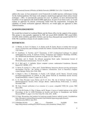 International Journal of Wireless & Mobile Networks (IJWMN) Vol. 9, No. 5, October 2017
9
address this issue, we have proposed a novel framework to enable rigorous conformance testing
for the Android platform. Our frame work adopted a model-based approach which utilizes formal
techniques – OCL– to automatically generate test cases. In addition, we have demonstrated the
feasibility of our approach with Android SMS application. As part of our future work, we would
explore an approach for directly constructing model from the requirements, leveraging the
capability of formal verification approach. Moreover, we would apply our approach to other
Android modules.
ACKNOWLEDGEMENTS
We would like to thank for Lockheed Martin and the Deans office for the support of this project.
This project is also partially supported by NSF sub award DUE-1202690, NSF award DGE-
1419295, DUE-1225654, and DUE-1525414, and Air Force Research Lab award FA8750-15-2-
0106. We would like to thanks for all valuable reviews.
REFERENCES
[1] A. Medani, A. Gani1, O. Zakaria, A. A. Zaidan and B. B. Zaidan. Review of mobile short message
service securityissues and techniques towards the solution. Scientific Research and Essays, 6:1147–
1165, March.
[2] D. Amalfitano, A. Fasolino, and P. Tramontana. A GUI crawling-based technique for android
mobileapplication testing. In Software Testing, Verification and Validation Workshops (ICSTW),
2011 IEEEFourth International Conference on, pages 252–261, March 2011.
[3] M. Battey and A. Parakh. An efficient quasigroup block cipher. International Journal of
WirelessPersonal Communication, 73(1):63–76, 2013.
[4] D. E. Bell and L. J. LaPadula. Secure computer systems: mathematical foundations. Research
Report2547, MITRE, 1973.
[5] Y. Bertot, P. Castran, G. i. Huet, and C. Paulin-Mohring. Interactive theorem proving and program
development: Coq’Art : the calculus of inductive constructions. Texts in theoretical computer
science.Springer, Berlin, New York, 2004.
[6] S. Bugiel, L. Davi, A. Dmitrienko, T. Fischer, A.-R. Sadeghi, and B. Shastry. Towards taming
privilegeescalationattacks on android. In 19th Annual Network & Distributed System Security
Symposium(NDSS), volume 17, pages 18–25, 2012.
[7] E. D. Chris Wysopal, Lucas Nelson and D. D. Zovi. The Art of Software Security Testing:
IdentifyingSoftware Security Flaws (Google eBook). Addison-Wesley Professional;, 1e edition,
November 2006.
[8] M. Cristi. Formal verification of an extension of a secure, compatible UNIX file system. PhD
thesis,2002.
[9] A. P. Felt, M. Finifter, E. Chin, S. Hanna, and D. Wagner. A survey of mobile malware in the wild.In
Proceedings of the 1st ACM Workshop on Security and Privacy in Smartphones and Mobile
Devices,SPSM ’11, pages 3–14, New York, NY, USA, 2011. ACM.
[10] D. Fisher. Researchers find methods for bypassing googles bouncer android security. Availablefrom
https://threatpost.com/enus/blogs/researchers-find-methods-bypassing-googles-bouncer-
androidsecurity-060412, June 2012.
[11] D.Halliday.Security alert: Cleanedout. Available from
https://blog.lookout.com/blog/2013/02/07/security-alert-cleanedout, Febuary 2013.
 