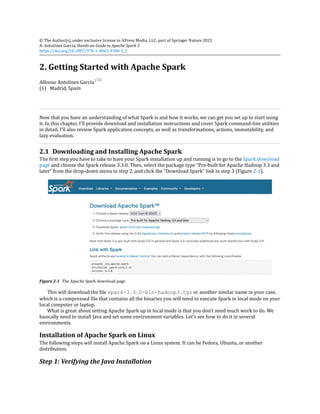 (1)
© The Author(s), under exclusive license to APress Media, LLC, part of Springer Nature 2023
A. Antolínez García, Hands-on Guide to Apache Spark 3
https://doi.org/10.1007/978-1-4842-9380-5_2
2. Getting Started with Apache Spark
Alfonso Antolínez García1
Madrid, Spain
Now that you have an understanding of what Spark is and how it works, we can get you set up to start using
it. In this chapter, I’ll provide download and installation instructions and cover Spark command-line utilities
in detail. I’ll also review Spark application concepts, as well as transformations, actions, immutability, and
lazy evaluation.
2.1 Downloading and Installing Apache Spark
The first step you have to take to have your Spark installation up and running is to go to the Spark download
page and choose the Spark release 3.3.0. Then, select the package type “Pre-built for Apache Hadoop 3.3 and
later” from the drop-down menu in step 2, and click the “Download Spark” link in step 3 (Figure 2-1).
Figure 2-1 The Apache Spark download page
This will download the file spark-3.3.0-bin-hadoop3.tgz or another similar name in your case,
which is a compressed file that contains all the binaries you will need to execute Spark in local mode on your
local computer or laptop.
What is great about setting Apache Spark up in local mode is that you don’t need much work to do. We
basically need to install Java and set some environment variables. Let’s see how to do it in several
environments.
Installation of Apache Spark on Linux
The following steps will install Apache Spark on a Linux system. It can be Fedora, Ubuntu, or another
distribution.
Step 1: Verifying the Java Installation
 