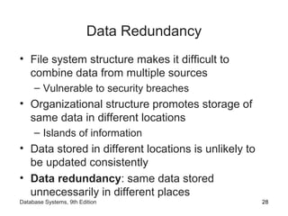 Data Redundancy
• File system structure makes it difficult to
combine data from multiple sources
– Vulnerable to security breaches
• Organizational structure promotes storage of
same data in different locations
– Islands of information
• Data stored in different locations is unlikely to
be updated consistently
• Data redundancy: same data stored
unnecessarily in different places
28Database Systems, 9th Edition
 
