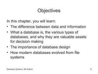 Objectives
In this chapter, you will learn:
• The difference between data and information
• What a database is, the various types of
databases, and why they are valuable assets
for decision making
• The importance of database design
• How modern databases evolved from file
systems
3Database Systems, 9th Edition
 