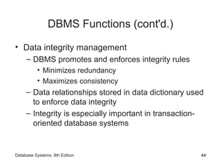 DBMS Functions (cont'd.)
• Data integrity management
– DBMS promotes and enforces integrity rules
• Minimizes redundancy
• Maximizes consistency
– Data relationships stored in data dictionary used
to enforce data integrity
– Integrity is especially important in transaction-
oriented database systems
44Database Systems, 9th Edition
 