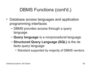 DBMS Functions (cont'd.)
• Database access languages and application
programming interfaces
– DBMS provides access through a query
language
– Query language is a nonprocedural language
– Structured Query Language (SQL) is the de
facto query language
• Standard supported by majority of DBMS vendors
45Database Systems, 9th Edition
 