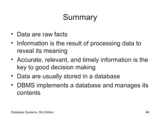 Summary
• Data are raw facts
• Information is the result of processing data to
reveal its meaning
• Accurate, relevant, and timely information is the
key to good decision making
• Data are usually stored in a database
• DBMS implements a database and manages its
contents
49Database Systems, 9th Edition
 