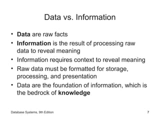 Data vs. Information
• Data are raw facts
• Information is the result of processing raw
data to reveal meaning
• Information requires context to reveal meaning
• Raw data must be formatted for storage,
processing, and presentation
• Data are the foundation of information, which is
the bedrock of knowledge
7Database Systems, 9th Edition
 