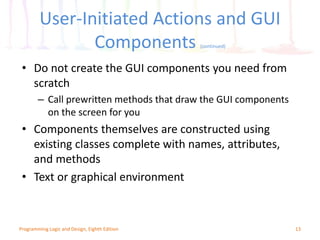 13
User-Initiated Actions and GUI
Components (continued)
• Do not create the GUI components you need from
scratch
– Call prewritten methods that draw the GUI components
on the screen for you
• Components themselves are constructed using
existing classes complete with names, attributes,
and methods
• Text or graphical environment
Programming Logic and Design, Eighth Edition
 