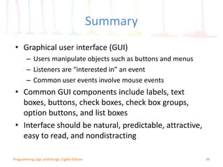 Summary
44
• Graphical user interface (GUI)
– Users manipulate objects such as buttons and menus
– Listeners are “interested in” an event
– Common user events involve mouse events
• Common GUI components include labels, text
boxes, buttons, check boxes, check box groups,
option buttons, and list boxes
• Interface should be natural, predictable, attractive,
easy to read, and nondistracting
Programming Logic and Design, Eighth Edition
 
