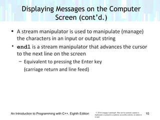 v© 2016 Cengage Learning®. May not be scanned, copied or
duplicated, or posted to a publicly accessible website, in whole or
in part.
• A stream manipulator is used to manipulate (manage)
the characters in an input or output string
• endl is a stream manipulator that advances the cursor
to the next line on the screen
– Equivalent to pressing the Enter key
(carriage return and line feed)
An Introduction to Programming with C++, Eighth Edition
Displaying Messages on the Computer
Screen (cont’d.)
10
 