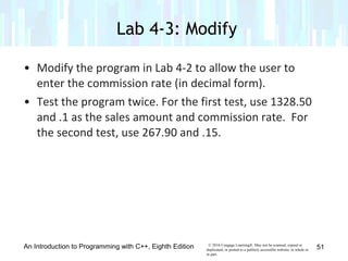 v© 2016 Cengage Learning®. May not be scanned, copied or
duplicated, or posted to a publicly accessible website, in whole or
in part.
• Modify the program in Lab 4-2 to allow the user to
enter the commission rate (in decimal form).
• Test the program twice. For the first test, use 1328.50
and .1 as the sales amount and commission rate. For
the second test, use 267.90 and .15.
An Introduction to Programming with C++, Eighth Edition
Lab 4-3: Modify
51
 