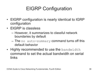 EIGRP Configuration EIGRP configuration is nearly identical to IGRP configuration EIGRP is classless However, it summarizes to classful network boundaries by default The  no auto-summary  command turns off this default behavior Highly recommended to use the  bandwidth  command to set the actual bandwidth on serial links CCNA Guide to Cisco Networking Fundamentals, Fourth Edition 