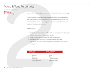 9 ServiceNow Voice, Tone, & Style Guidelines
2
Less is truly more. Less jargon, more human. Fewer words, more meaning.
Cut to the chase to deliver critical information clearly and concisely. But
note that simplicity doesn’t mean boring. Don’t take the easy route—ask
yourself, is there a more interesting way to communicate this idea? Find a
way to be heard above the noise.
Rules to live by:
•	 Use bold, concise statements free of buzzwords and marketing-speak
•	 Be both informative and engaging—always
•	 Writer shorter—avoid long-winded over-explanations
•	 Provide the right amount of information at the right time
•	 Show, don’t tell—use success stories and examples to convey your
message
SIMPLE IS:
•	 Specific
•	 Succinct
•	 Meaningful
•	 Uncomplicated
SIMPLE IS NOT:
•	
•	 Blunt
•	 Bland
•	 Condescending
•	 Dumbed-down
Voice & Tone Personality
Simple,
but never boring
 