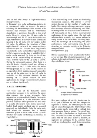 4th
National Conference on Emerging Trends in Engineering Technologies, ETET-2015
20th
& 21st
February 2015
Jyothy Institute of Technology Department of ECE P a g e | 185
50% of the total power in high-performance
microprocessors.
In this paper, new cache architecture, referred to
as way-tagged cache, to improve the energy
efficiency of write-through cache systems with
minimal area overhead and no performance
degradation is proposed. Consider a two-level
cache hierarchy, where the L1 data cache is
write-through and the L2 cache is inclusive for
high performance. It is observed that all the data
residing in the L1 cache will have copies in the
L2 cache. In addition, the locations of these
copies in the L2 cache will not change until they
are evicted from the L2 cache. Thus, a tag to each
way in the L2 cache and send this tag information
to the L1 cache when the data is loaded to the L1
cache can be attached. By doing so, for all the
data in the L1 cache exactly the locations (i.e.,
ways) of their copies in the L2 cache is known.
During the subsequent accesses when there is a
write hit in the L1 cache (which also initiates a
write access to the L2 cache under the write-
through policy), the L2 cache can be accessed in
an equivalent direct-mapping manner because the
way tag of the data copy in the L2 cache is
available. As this operation accounts for the
majority of L2 cache accesses in most
applications, the energy consumption of L2 cache
can be reduced significantly.
II. RELATED WORKS
The basic idea of the horizontal cache
partitioning approach is to partition the cache
data memory into several segments. Each
segment can be powered individually. Cache sub-
banking, proposed in, is one horizontal cache
partition technique which partitions the data array
of a cache into several banks (called cache sub-
banks). Each cache sub-bank can be accessed
(powered up) individually. Only the cache sub-
bank where the requested data is located
consumes power in each cache access. A basic
structure for cache sub-banking is presented in
Figure below.
Cache sub-banking saves power by eliminating
unnecessary accesses. The amount of power
saving depends on the number of cache sub-
banks. More cache sub-banks save more power.
One advantage of cache sub-banking over block
buffering is that the effective cache hit time of a
sub-bank cache can be as fast as a conventional
performance-driven cache since the sub-bank
selection logic is usually very simple and can be
easily hidden in the cache index decoding logic.
With the advantage of maintaining the cache
performance, cache sub-banking could be very
attractive to computer architects in designing
energy-efficient high-performance
microprocessors. [2]
Bit line segmentation offers a solution for further
power savings. The internal organization of each
column in the data or tag array gets modified as
shown in Figure below.
Here every column of bitcells, sharing one (or
more) pair of bitlines are split into independent
segments as shown. An additional pair of lines
are run across the segments. The bit lines within
each segment can be connected or isolated from
these common lines as shown. The metal layer
used for clock distribution can implement this
line, since the clock does not need to be routed
across the bit cell array. Before a readout, all
segments are connected to the common lines,
which are precharged as usual. In the meantime,
 