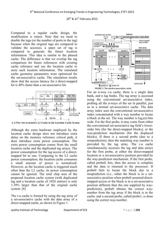 4th
National Conference on Emerging Trends in Engineering Technologies, ETET-2015
20th
& 21st
February 2015
Jyothy Institute of Technology Department of ECE P a g e | 191
Compared to a regular cache design, the
modification is minor. Note that we need to
double the tags (or the number of ports to the tag)
because when the original tags are compared to
validate the accesses, a spare set of tag is
compared to generate the future location
information. This idea is similar to the phased
cache. The difference is that we overlap the tag
comparison for future references with existing
cache reference and use the location cache to
store such location information. The simulated
cache geometry parameters were optimized for
the set-associative cache. The simulation results
show that the access latency for a direct-mapped
hit is 40% faster than a set-associative hit.
Although the extra hardware employed by the
location cache design does not introduce extra
delay on the memory reference critical path, it
does introduce extra power consumption. The
extra power consumption comes from the small
location cache and the duplicated tag arrays. The
power consumption for the tag access of a direct-
mapped hit to one. Comparing to the L2 cache
power consumption, the location cache consumes
a small amount of power is normalized.
However, as the location cache is triggered much
often than the L2 cache, its power consumption
cannot be ignored. The total chip area of the
proposed location cache system (with duplicated
tag and a location cache of 1024 entries) is only
1.39% larger than that of the original cache
system. [8]
The r-a cache is formed by using the tag array of
a set-associative cache with the data array of a
direct-mapped cache, as shown in Figure 1.
For an n-way r-a cache, there is a single data
bank, and n tag banks. The tag array is accessed
using the conventional set-associative index,
probing all the n-ways of the set in parallel, just
as in a normal set-associative cache. The data
array index uses the conventional set-associative
index concatenated with a way number to locate
a block in the set. The way number is log2(n) bits
wide. For the first probe, it may come from either
the conventional set-associative tag field’s lower-
order bits (for the direct-mapped blocks), or the
way-prediction mechanism (for the displaced
blocks). If there is a second probe (due to a
misprediction), then the matching way number is
provided by the tag array. The r-a cache
simultaneously accesses the tag and data arrays
for the first probe, at either the direct-mapped
location or a set-associative position provided by
the way-prediction mechanism. If the first probe,
called probe0, hits, then the access is complete
and the data is returned to the processor. If
probe0 fails to locate the block due to a
misprediction (i.e., either the block is in a set-
associative position when probe0 assumed direct-
mapped access or the block is in a set-associative
position different than the one supplied by way-
prediction), probe0 obtains the correct way-
number from the tag array if the block is in the
cache, and a second probe, called probe1, is done
using the correct way-number.
 